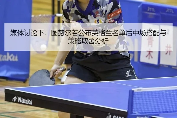 媒体讨论下：图赫尔若公布英格兰名单后中场搭配与策略取舍分析